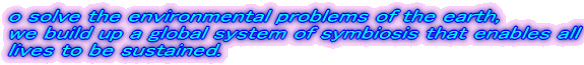 o solve the environmental problems of the earth, we build up a global system of symbiosis that enables all lives to be sustained.